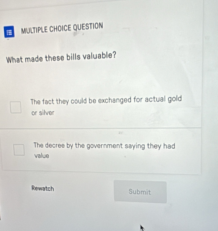 QUESTION
What made these bills valuable?
The fact they could be exchanged for actual gold
or silver
The decree by the government saying they had
value
Rewatch Submit