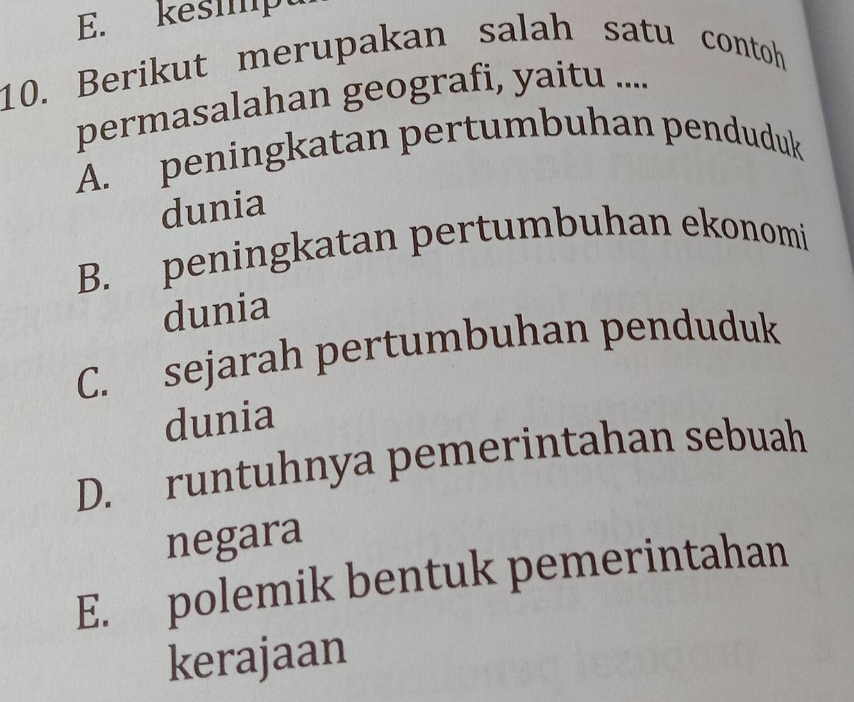 kesmpt
10. Berikut merupakan salah satu contoh
permasalahan geografi, yaitu ....
A. peningkatan pertumbuhan penduduk
dunia
B. peningkatan pertumbuhan ekonomi
dunia
C. sejarah pertumbuhan penduduk
dunia
D. runtuhnya pemerintahan sebuah
negara
E. polemik bentuk pemerintahan
kerajaan