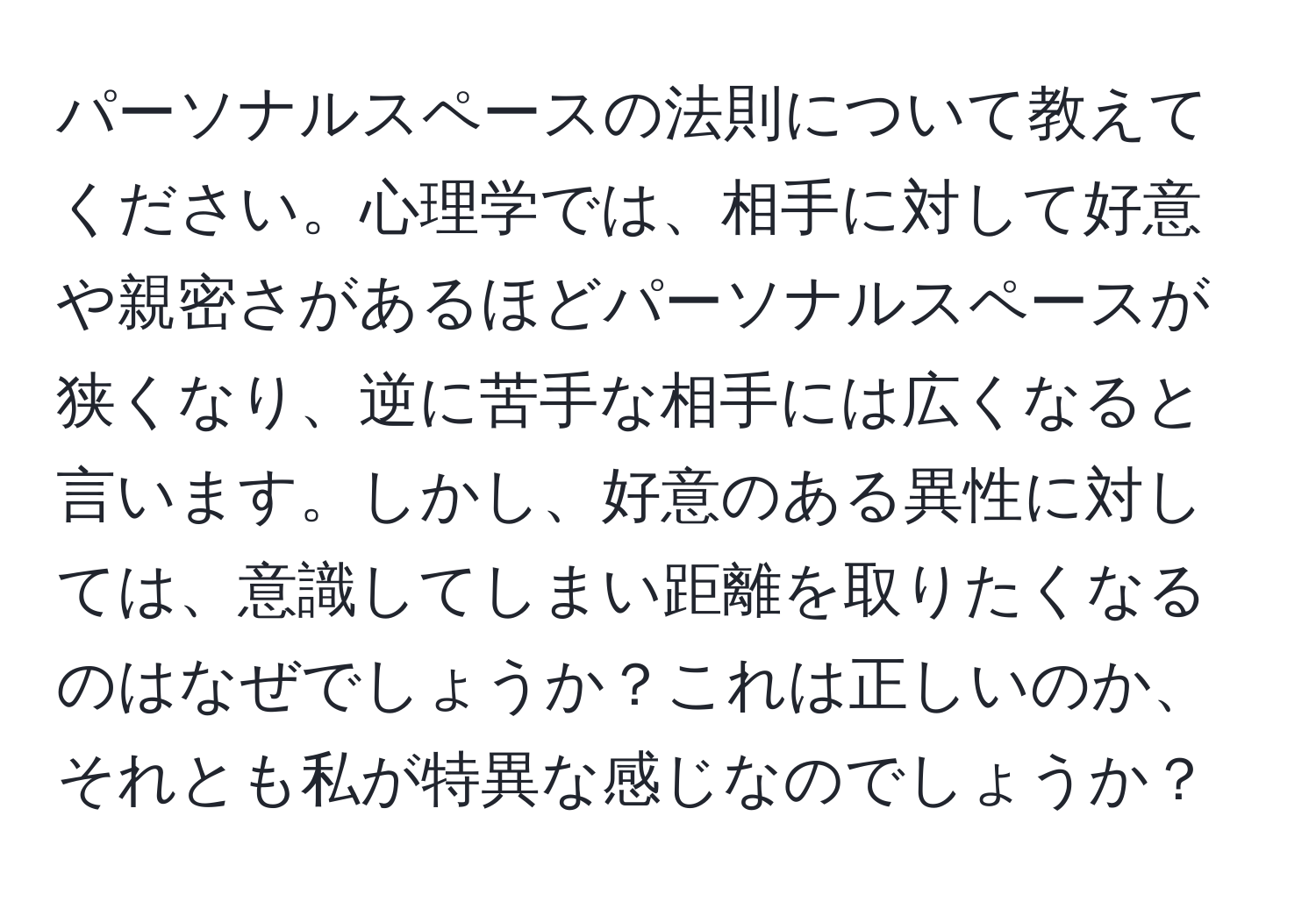 パーソナルスペースの法則について教えてください。心理学では、相手に対して好意や親密さがあるほどパーソナルスペースが狭くなり、逆に苦手な相手には広くなると言います。しかし、好意のある異性に対しては、意識してしまい距離を取りたくなるのはなぜでしょうか？これは正しいのか、それとも私が特異な感じなのでしょうか？