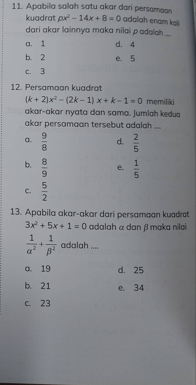 Apabila salah satu akar dari persamaan
kuadrat px^2-14x+8=0 adalah enam kali
dari akar lainnya maka nilai padalah ....
a. 1 d. 4
b. 2 e. 5
c. 3
12. Persamaan kuadrat
(k+2)x^2-(2k-1)x+k-1=0 memiliki
akar-akar nyata dan sama. Jumlah kedua
akar persamaan tersebut adalah ....
a.  9/8   2/5 
d.
b.  8/9 
e.  1/5 
C.  5/2 
13. Apabila akar-akar dari persamaan kuadrat
3x^2+5x+1=0 adalah α dan β maka nilai
 1/alpha^2 + 1/beta^2  adalah ....
a. 19 d. 25
b. 21 e. 34
c. 23