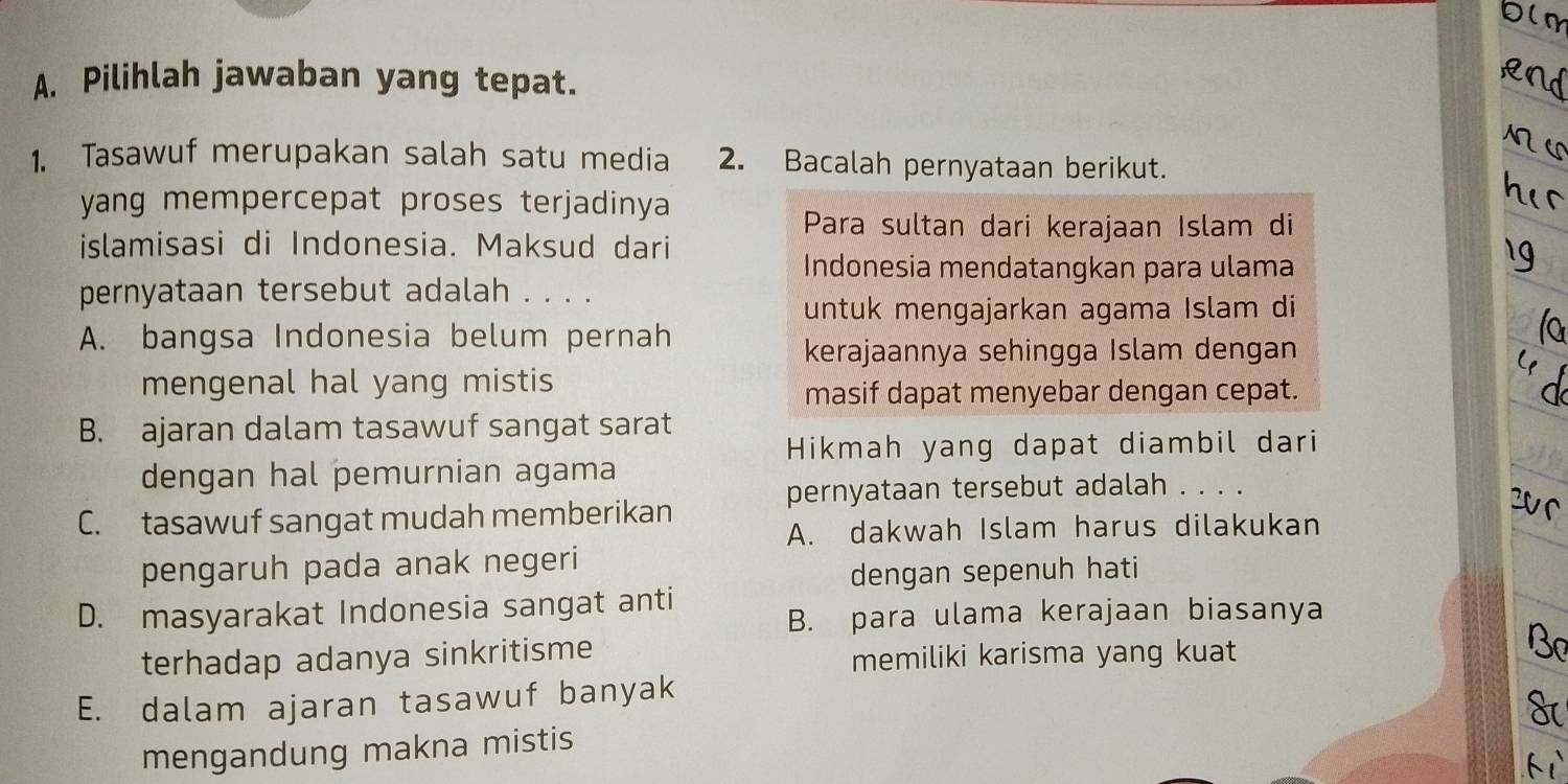 Pilihlah jawaban yang tepat.
1. Tasawuf merupakan salah satu media 2. Bacalah pernyataan berikut.
yang mempercepat proses terjadinya 
Para sultan dari kerajaan Islam di
islamisasi di Indonesia. Maksud dari
Indonesia mendatangkan para ulama
pernyataan tersebut adalah . . . .
untuk mengajarkan agama Islam di
A. bangsa Indonesia belum pernah
kerajaannya sehingga Islam dengan
mengenal hal yang mistis
masif dapat menyebar dengan cepat.
B. ajaran dalam tasawuf sangat sarat
Hikmah yang dapat diambil dari
dengan hal pemurnian agama
pernyataan tersebut adalah . . . .
C. tasawuf sangat mudah memberikan

A. dakwah Islam harus dilakukan
pengaruh pada anak negeri
dengan sepenuh hati
D. masyarakat Indonesia sangat anti
B. para ulama kerajaan biasanya
terhadap adanya sinkritisme
memiliki karisma yang kuat
E. dalam ajaran tasawuf banyak
mengandung makna mistis