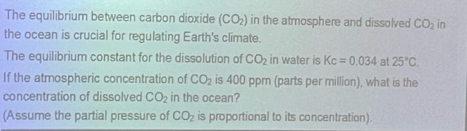 The equilibrium between carbon dioxide (CO_2) in the atmosphere and dissolved CO_2 in 
the ocean is crucial for regulating Earth's climate. 
The equilibrium constant for the dissolution of CO_2 in water is Kc=0.034 at 25°C. 
If the atmospheric concentration of CO_2 is 400 ppm (parts per million), what is the 
concentration of dissolved CO_2 in the ocean? 
(Assume the partial pressure of CO_2 is proportional to its concentration).