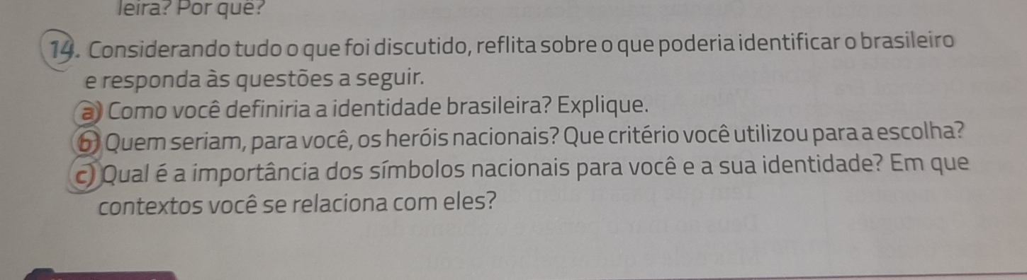 leira? Por quê? 
14. Considerando tudo o que foi discutido, reflita sobre o que poderia identificar o brasileiro 
e responda às questões a seguir. 
a Como você definiria a identidade brasileira? Explique. 
6) Quem seriam, para você, os heróis nacionais? Que critério você utilizou para a escolha? 
c) Qual é a importância dos símbolos nacionais para você e a sua identidade? Em que 
contextos você se relaciona com eles?