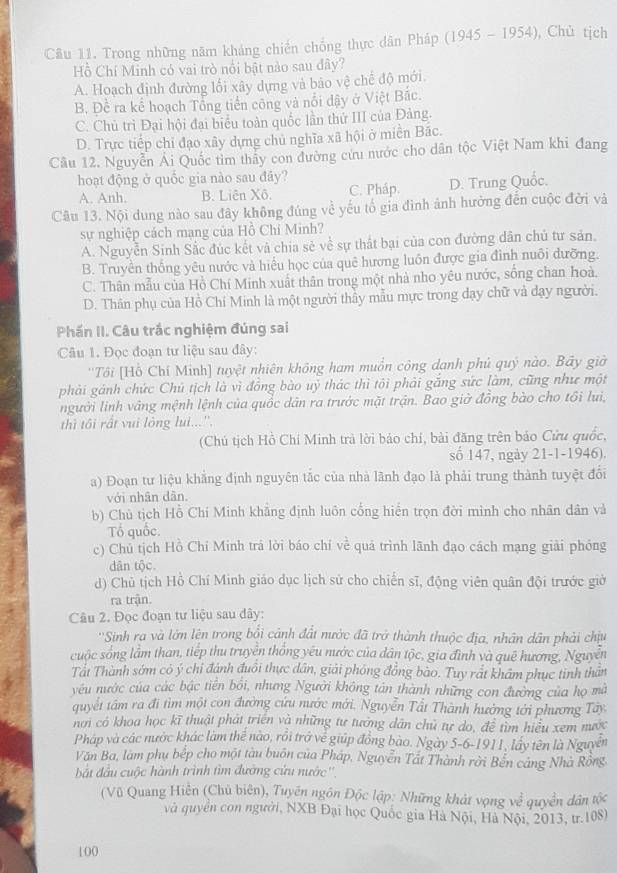 Trong những năm kháng chiến chống thực dân Pháp (1945-1954) , Chủ tịch
Hồ Chí Minh có vai trò nổi bật nào sau đây?
A. Hoạch định đường lối xây dựng và bảo vệ chế độ mới
B. Để ra kể hoạch Tổng tiền công và nổi đậy ở Việt Bắc.
C. Chủ trì Đại hội đại biểu toàn quốc lần thứ III của Đàng.
D. Trực tiếp chỉ đạo xây dựng chủ nghĩa xã hội ở miền Bắc.
Câu 12. Nguyễn Ái Quốc tìm thầy con đường cứu nước cho dân tộc Việt Nam khi đang
hoạt động ở quốc gia nào sau đây?
A. Anh. B. Liên Xô. C. Pháp. D. Trung Quốc.
Câu 13. Nội dung nào sau đây không đúng về yếu tổ gia đình ảnh hưởng đến cuộc đời và
sự nghiệp cách mạng của Hồ Chí Minh?
A. Nguyễn Sinh Sắc đúc kết và chia sẻ về sự thất bại của con đường dân chủ tư sản.
B. Truyền thống yêu nước và hiểu học của quê hương luôn được gia đình nuôi đưỡng.
C. Thân mẫu của Hồ Chí Minh xuất thân trong một nhà nho yêu nước, sống chan hoà.
D. Thân phụ của Hồ Chí Minh là một người thầy mẫu mực trong đạy chữ và đạy người.
Phần II. Câu trắc nghiệm đúng sai
Câu 1. Đọc đoạn tư liệu sau đây:
''Tôi [Hồ Chí Minh] tuyệt nhiên không ham muồn công danh phủ quý nào. Bãy giờ
phải gánh chức Chủ tịch là vì đồng bào uỷ thác thì tôi phải gắng sức làm, cũng như một
người linh vâng mệnh lệnh của quốc dân ra trước mặt trận. Bao giờ đồng bào cho tồi lui,
thì tôi rất vui lòng lui...''.
(Chủ tịch Hồ Chí Minh trà lời báo chí, bài đăng trên bảo Cửu quốc,
số 147, ngày 21-1-1946).
a) Đoạn tư liệu khẳng định nguyên tắc của nhà lãnh đạo là phải trung thành tuyệt đổi
với nhân dân.
b) Chù tịch Hồ Chí Minh khẳng định luôn cống hiển trọn đời mình cho nhân dân và
Tổ quốc.
c) Chủ tịch Hồ Chí Minh trả lời báo chí về quá trình lãnh đạo cách mạng giải phỏng
dân tộc.
d) Chủ tịch Hồ Chí Minh giáo dục lịch sử cho chiến sĩ, động viên quân đội trước giờ
ra trận.
Câu 2. Đọc đoạn tư liệu sau dây:
''Sinh ra và lớn lện trong bối cảnh đất nước đã trở thành thuộc địa, nhân dân phải chịu
cuộc sống lầm than, tiếp thu truyền thống yêu nước của dân tộc, gia đình và quê hương, Nguyễn
Tất Thành sớm cỏ ý chỉ đánh đuổi thực dân, giải phóng đồng bào. Tuy rất khẩm phục tinh thân
yêu nước của các bậc tiên bối, nhưng Người không tân thành những con đường của họ mà
quyết tâm ra đi tìm một con đường cứu nước mới. Nguyễn Tất Thành hướng tới phương Tây,
nơi có khoa học kĩ thuật phát triển và những tư tưởng dân chủ tự do, đề tìm hiểu xem nước
Pháp và các nước khác làm thể nào, rồi trở về giúp đồng bào. Ngày 5-6-1911, lấy tên là Nguyễn
Văn Ba, làm phụ bếp cho một tàu buôn của Pháp, Nguyễn Tất Thành rời Bến cảng Nhà Rồng
ắt đầu cuộc hành trình tìm đường cứu nước''.
(Vũ Quang Hiền (Chủ biên), Tuyến ngôn Độc lập: Những khát vọng ve^2 quyền dân tộc
và quyền con người, NXB Đại học Quốc gia Hà Nội, Hà Nội, 2013, tr.108)
100