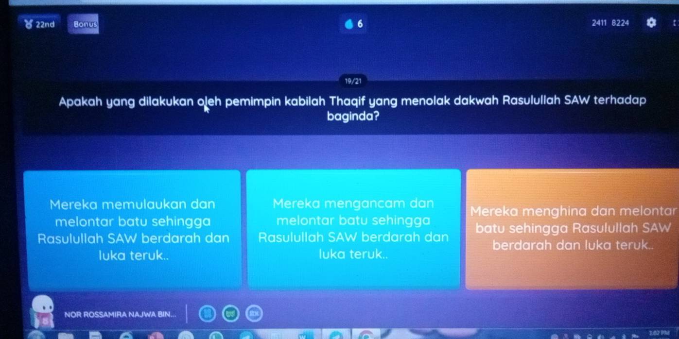 6
) 22nd Bonus 2411 8224
19/21
Apakah yang dilakukan oleh pemimpin kabilah Thaqif yang menolak dakwah Rasulullah SAW terhadap
baginda?
Mereka memulaukan dan Mereka mengancam dan Mereka menghina dan melontar
melontar batu sehingga melontar batu sehingga
Rasulullah SAW berdarah dan Rasulullah SAW berdarah dan batu sehingga Rasulullah SAW
berdarah dan luka teruk..
luka teruk.. luka teruk..
NOR ROSSAMIRA NAJWA BIN...
1:02 PM