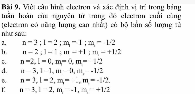 Việt câu hình electron và xác định vị trí trong bảng 
tuần hoàn của nguyên tử trong đó electron cuồi cùng 
(electron có năng lượng cao nhất) có bộ bốn số lượng tử 
như sau: 
a. n=3; l=2; m_1=-1; m_s=-1/2
b. n=2; l=1; m_1=+1; m_s=+1/2
c. n=2, l=0, m=0, m=+1/2
d. n=3, l=1, m_1=0, m_s=-1/2
e. n=3, l=2, m_1=+1, m_s=-1/2. 
f. n=3, l=2, m_1=-1, m_s=+1/2