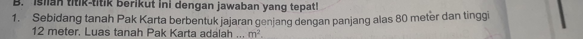 Isilan titik-titik berikut ini dengan jawaban yang tepat! 
1. Sebidang tanah Pak Karta berbentuk jajaran genjang dengan panjang alas 80 meter dan tinggi
12 meter. Luas tanah Pak Karta adalah ... m^2.