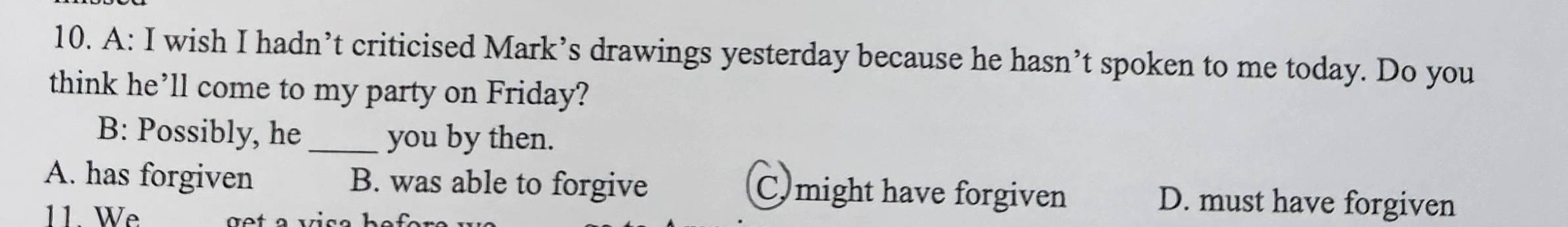 A: I wish I hadn’t criticised Mark’s drawings yesterday because he hasn’t spoken to me today. Do you
think he’ll come to my party on Friday?
B: Possibly, he _you by then.
A. has forgiven B. was able to forgive C might have forgiven D. must have forgiven
11. We