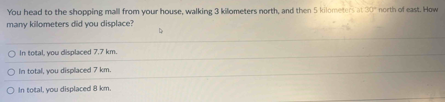 You head to the shopping mall from your house, walking 3 kilometers north, and then 5 kilometers at 30° north of east. How
many kilometers did you displace?
In total, you displaced 7.7 km.
In total, you displaced 7 km.
In total, you displaced 8 km.