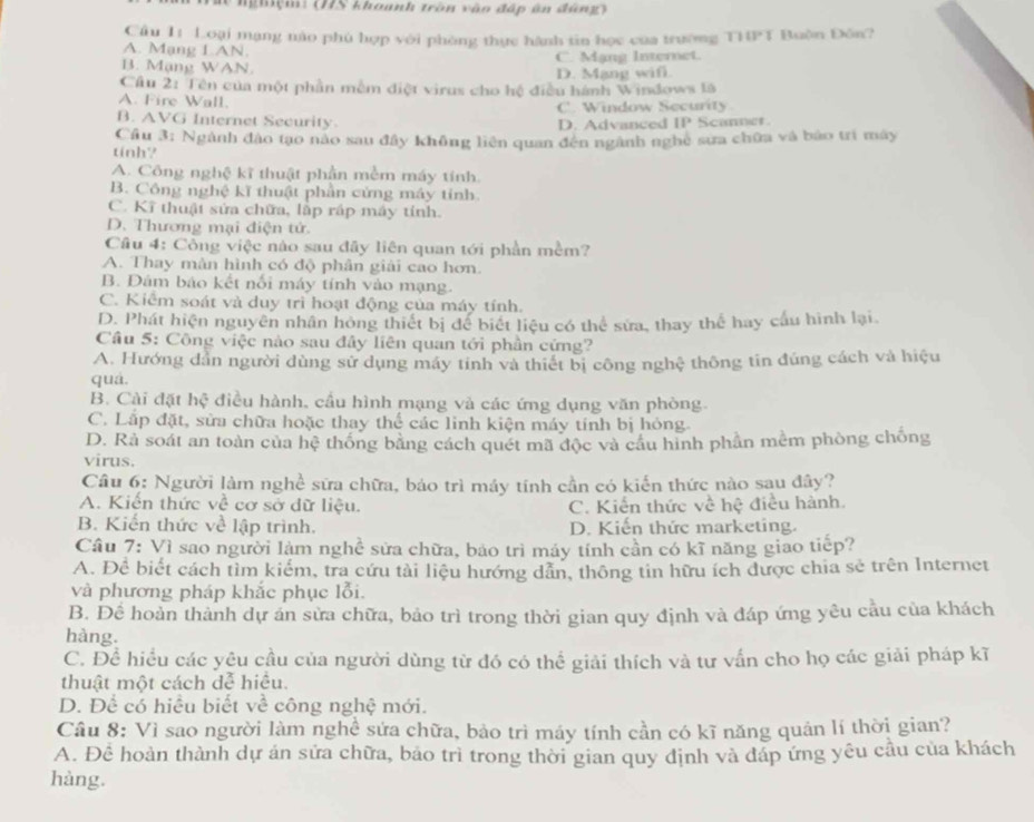 le nghiệm: (IIS khounh trần vào đấp ân đùng)
Câu 11 Loại mạng nào phù hợp với phòng thực hành tin học của trường T10°1 Buôn Đôn?
A. Mạng L.AN.
B. Mạng WAN. C. Mạng Internet.
D. Mang wifi.
Cầu 2: Tên của một phần mềm điệt virus cho hệ điều hánh Windows là
A. Fire Wall. C. Window Security
B. AVG Internet Security D. Advanced IP Scanner
Cầu 3: Ngành đậo tạo nào sau đây không liên quan đến ngành nghệ sưa chữa và báo trí máy
tinh?
A. Công nghệ kĩ thuật phần mềm máy tính.
B. Công nghệ kĩ thuật phần cửng máy tính.
C. Kĩ thuật sửa chữa, lập rấp máy tính.
D. Thương mại điện tử.
Câu 4: Công việc nào sau đãy liên quan tới phần mềm?
A. Thay màn hình có độ phân giải cao hơn.
B. Đám báo kết nổi máy tính vào mạng.
C. Kiểm soát và duy trì hoạt động của máy tính.
D. Phát hiện nguyên nhân hòng thiết bị để biết liệu có thể sửa, thay thể hay cầu hình lại.
Câu 5: Công việc nào sau đây liên quan tới phần cứng?
A. Hướng dẫn người dùng sử dụng máy tinh và thiết bị công nghệ thông tin đúng cách và hiệu
quá.
B. Cài đặt hc # điều hành, cầu hình mạng và các ứng dụng văn phòng.
C. Lấp đặt, sửa chữa hoặc thay thể các linh kiện máy tính bị hỏng.
D. Rà soát an toàn của hệ thống bằng cách quét mã độc và cầu hình phần mềm phòng chống
virus.
Câu 6: Người làm nghề sữa chữa, báo trì máy tính cần có kiến thức nào sau đây?
A. Kiến thức về cơ sở dữ liệu. C. Kiến thức về hệ điều hành.
B. Kiến thức về lập trình. D. Kiến thức marketing.
Cầu 7: Vì sao người làm nghề sửa chữa, bảo trì máy tính cần có kĩ năng giao tiếp?
A. Để biết cách tìm kiểm, tra cứu tài liệu hướng dân, thông tin hữu ích được chia sẻ trên Internet
và phương pháp khắc phục lỗi.
B. Để hoàn thành dự án sửa chữa, bảo trì trong thời gian quy định và đáp ứng yêu cầu của khách
hàng.
C. Để hiều các yêu cầu của người dùng từ đó có thể giải thích và tư vấn cho họ các giải pháp kĩ
thuật một cách dễ hiểu.
D. Để có hiều biết về công nghệ mới.
Câu 8: Vì sao người làm nghề sứa chữa, bảo trì máy tính cần có kĩ năng quản lí thời gian?
A. Để hoàn thành dự án sửa chữa, bảo trì trong thời gian quy định và đáp ứng yêu cầu của khách
hàng.