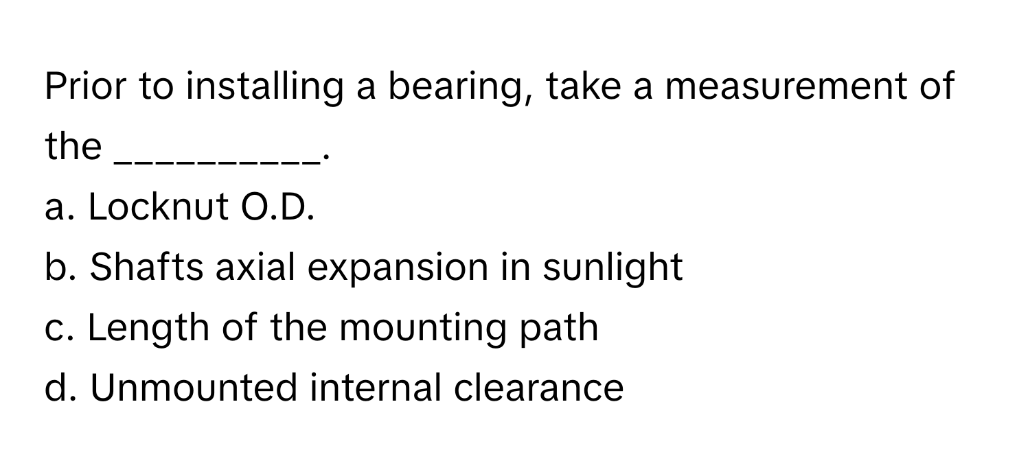 Prior to installing a bearing, take a measurement of the __________.

a. Locknut O.D.
b. Shafts axial expansion in sunlight
c. Length of the mounting path
d. Unmounted internal clearance