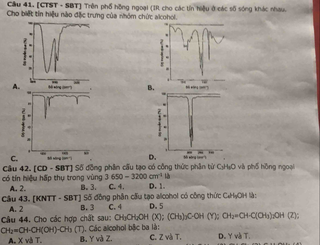 [CTST - SBT] Trên phổ hồng ngoại (IR cho các tín hiệu ở các số sóng khác nhau.
Cho biết tín hiệu nào đặc trưng của nhóm chức alcohol.

A.
B

C
D.
Câu 42. [CD - SBT] Số đồng phân cấu tạo có công thức phân tử C_3H_8O và phổ hồng ngoại
có tín hiệu hấp thụ trong vùng 3650-3200cm^(-1) là
A. 2. B. 3. C. 4. D. 1.
Câu 43. [KNTT - SBT] Số đồng phân cấu tạo alcohol có công thức C_4H_9OH là:
A. 2 B. 3 C. 4 D. 5
Câu 44. Cho các hợp chất sau: CH_3CH_2OH (X);(CH_3)_3C-OH(Y);CH_2=CH-C(CH_3)_2OH(Z);
CH_2=CH-CH(OH)-CH_3 (T). Các alcohol bậc ba là:
A. X và T. B. Y và Z. C. Z và T. D. Y và T.