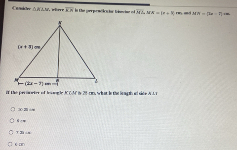 Consider △ KLM ,  where overline KN is the perpendicular bisector of overline ML,MK=(x+3)cm and MN=(2x-7) an.
If the perimeter of triangle KLM is 28 cm, what is the length of side KL?
10.25 cm
9 cm
7.25 cm
6 cm