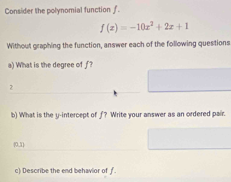 Consider the polynomial function f.
f(x)=-10x^2+2x+1
Without graphing the function, answer each of the following questions. 
a) What is the degree of f? 
2 
b) What is the y-intercept of f? Write your answer as an ordered pair.
(0,1)
c) Describe the end behavior of f.