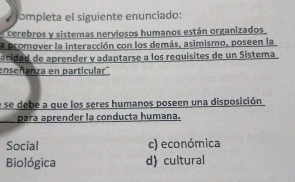 a ɔmpleta el siguiente enunciado:
cerebros y sistemas nerviosos humanos están organizados
la promover la interacción con los demás, asimismo, poseen la
acidad de aprender y adaptarse a los requisites de un Sistema
enseñanza en particular'
e se debe a que los seres humanos poseen una disposición
para aprender la conducta humana.
Social c) económica
Biológica d)cultural