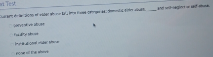 st Test
Current definitions of elder abuse fall into three categories: domestic elder abuse, _and self-neglect or self-abuse.
preventive abuse
facility abuse
Institutional elder abuse
none of the above