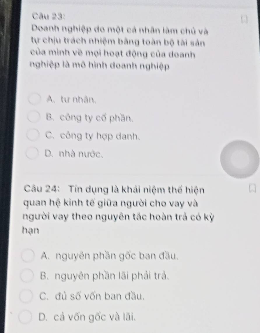 Doanh nghiệp do một cá nhân làm chủ và
tự chịu trách nhiệm bằng toàn bộ tài sản
của mình về mọi hoạt động của doanh
nghiệp là mô hình doanh nghiệp
A. tư nhân.
B. công ty cổ phần.
C. công ty hợp danh.
D. nhà nước.
Câu 24: Tín dụng là khái niệm thể hiện
quan hệ kinh tế giữa người cho vay và
người vay theo nguyên tắc hoàn trả có kỳ
hạn
A. nguyên phần gốc ban đầu.
B. nguyên phần lãi phải trả.
C. đủ số vốn ban đầu.
D. cả vốn gốc và lãi.