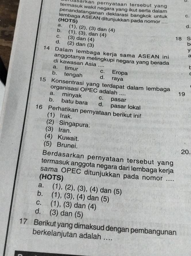 lasarkan pernyataan tersebut yang
termasuk wakil negara yang ikut serta dalam
penandatanganan deklarasi bangkok untuk C.
lembaga ASEAN ditunjukkan pada nomor ....
(HOTS)
d.
a. (1), (2), (3) dan (4)
b. (1), (3), dan (4) b
c. (3) dan (4)
18 S
d. (2) dan (3)
y
14 Dalam lembaga kerja sama ASEAN ini a
anggotanya melingkupi negara yang berada
di kawasan Asia ….
a. timur _c. Eropa
b. tengah d. raya
15 Konsentrasi yang terdapat dalam lembaga
organisasi OPEC adalah ....
19
a. minyak c. pasar
b. batu bara d. pasar lokal
16 Perhatikan pernyataan berikut ini!
(1) Irak.
(2) Singapura.
(3) Iran.
(4) Kuwait.
(5) Brunei.
20.
Berdasarkan pernyataan tersebut yang
termasuk anggota negara dari lembaga kerja
sama OPEC ditunjukkan pada nomor ....
(HOTS)
a. (1), (2), (3), (4) dan (5)
b. (1), (3), (4) dan (5)
c. (1), (3) dan (4)
d. (3) dan (5)
17 Berikut yang dimaksud dengan pembangunan
berkelanjutan adalah ....