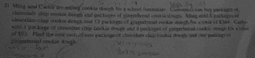 Ming and Carlos are miing cookie dough for a school fommaizer. Castomser's can buy pankages of 
choculate whup cookie dough and packages of gingmbread cookic dough. Ming sold S packages of 
choculate chip cookne dough and 12 packages of gingerbread cookie dough frr a twal of $364. Carlos 
soid 1 package of chocolate chip cookie dough and 4 packages of gingerturad cookic dough (s a rota 
of $95. Find the cost each of ne package of chocolate chip cookic dough and one package of 
g in garbroad cookie dough