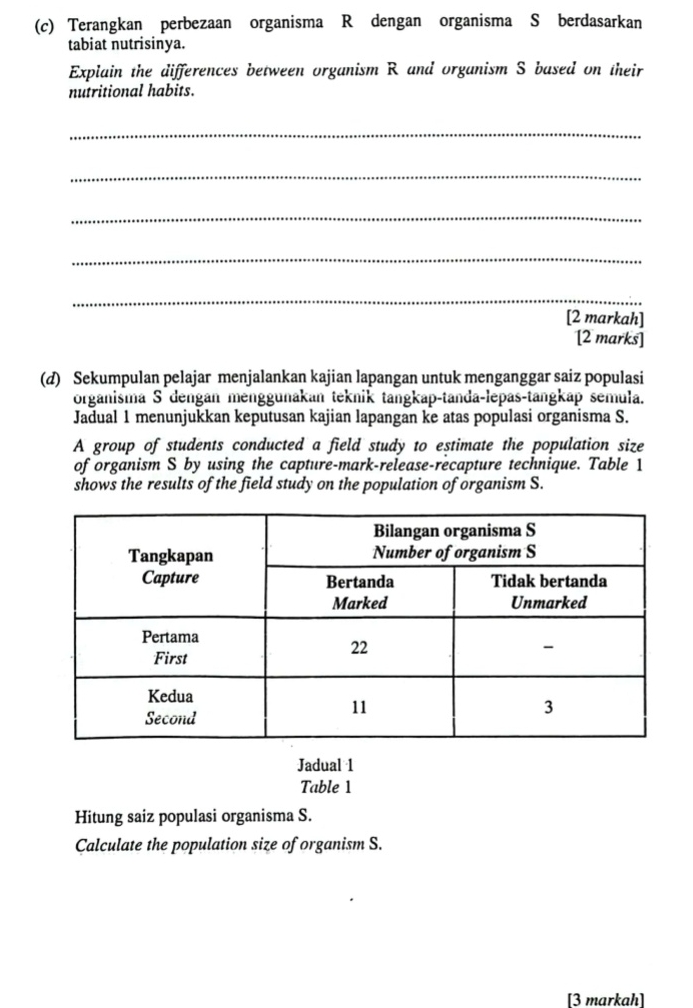 Terangkan perbezaan organisma R dengan organisma S berdasarkan 
tabiat nutrisinya. 
Explain the differences between organism R and organism S based on their 
nutritional habits. 
_ 
_ 
_ 
_ 
_ 
[2 markah] 
[2 marks] 
(d) Sekumpulan pelajar menjalankan kajian lapangan untuk menganggar saiz populasi 
organisma S dengan menggunakan teknik tangkap-tanda-lepas-tangkap semula. 
Jadual 1 menunjukkan keputusan kajian lapangan ke atas populasi organisma S. 
A group of students conducted a field study to estimate the population size 
of organism S by using the capture-mark-release-recapture technique. Table 1 
shows the results of the field study on the population of organism S. 
Jadual 1 
Table 1 
Hitung saiz populasi organisma S. 
Calculate the population size of organism S. 
[3 markah]