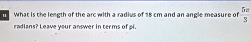 What is the length of the arc with a radius of 18 cm and an angle measure of  5π /3 
radians? Leave your answer in terms of pi.