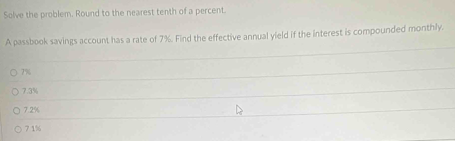 Solve the problem. Round to the nearest tenth of a percent.
A passbook savings account has a rate of 7%. Find the effective annual yield if the interest is compounded monthly.
7%
7.3%
7.2%
7.1%