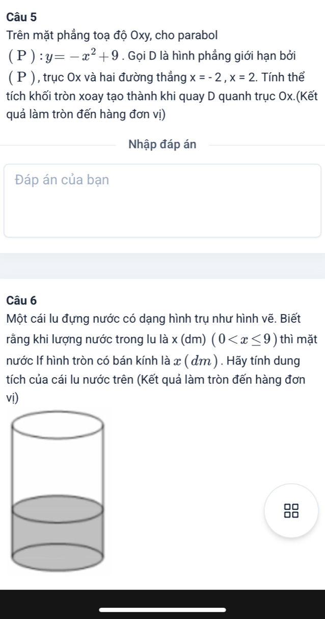 Trên mặt phẳng toạ độ Oxy, cho parabol 
( P ) . Gọi D là hình phẳng giới hạn bởi 
( P ), trục 0x và hai đường thẳng x=-2, x=2 1. Tính thể 
tích khối tròn xoay tạo thành khi quay D quanh trục Ox.(Kết 
quả làm tròn đến hàng đơn vị) 
Nhập đáp án 
Đáp án của bạn 
Câu 6 
Một cái lu đựng nước có dạng hình trụ như hình vẽ. Biết 
rằng khi lượng nước trong lu là * (d m) (0 thì mặt 
nước If hình tròn có bán kính là x ( dm) . Hãy tính dung 
tích của cái lu nước trên (Kết quả làm tròn đến hàng đơn 
vị)