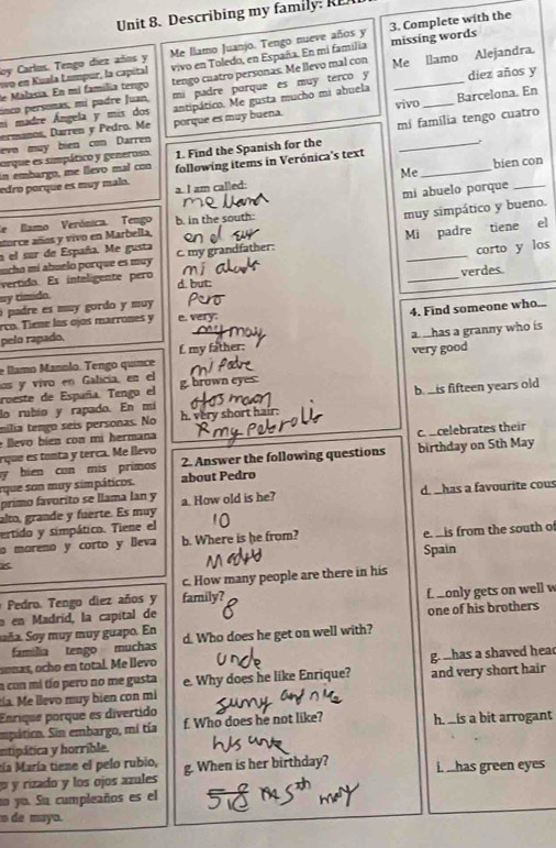 Describing my family:   
loy Carlos. Tengo díez años y Me llamo Juanjo. Tengo nueve años y 3. Complete with the
eo en Kuala Lumpur, la capital missing words
de Malacia. En mí família tengo vivo en Toledo, en España. En mi familia
inco personas, mí padre Juan, tengo cuatro personas. Me llevo mal con _Me llamo Alejandra.
ni madre Ángela y mis dos mi padre porque es muy terco y diez años y
ermanos, Darren y Pedro. Me vivo Barcelona. En
evo muy bien con Darren porque es muy buena. antipático. Me gusta mucho mi abuela
orque es simpático y generoso, 1. Find the Spanish for the mí família tengo cuatro
edro porque es muy malo. following items in Verónica's text_
in embargo, me llevo mal con
a. I am called: Me bien con
mí abuelo porque
atorce años y vivo en Marbella b. in the south muy simpático y bueno.
de lamo Verónica. Tengo
corto y los
h  mi  abuelo por que es mu   c. my grandfather: Mi padre tiene el
a el sur de España. Me gusta
verdes.
vertido. Es intaligente pero d. but:
_
sy tímido
o padre es muy gordo y muy 
pelo rapado, 4. Find someone who...
rco. Tiene los ojos marrones y e. very:
e llamo Mannão. Tengo quínce L my father: a has a granny who is
los y vivo en Galicía, en el very good
roeste de España. Tengo el g. brown eyes.
lo rubío y rapado. En mi b.  is fifteen years old
mília tengo seis personas. No h. very short hair.
e  eo  bie  con  mi hermana
rque es tonta y terca. Me llevo c. celebrates their
y bien con mis primos 2. Answer the following questions birthday on 5th May
rque son muy simpáticos. about Pedro
primo favorito se llama lan y
alto, grande y fuerte. Es muy a. How old is he? d. has a favourite cous
ertido y simpático. Tiene el
o moreno y corto y lleva b. Where is he from? e  is from the south o
Spain
c. How many people are there in his
Pedro. Tengo diez años y family?
o en Madríd, la capital de f only gets on well w
Saña. Soy muy muy guapo. En d. Who does he get on well with? one of his brothers
familia tengo muchas
soñas, ocho en total. Me llevo
a con mi tío pero no me gusta gr ahas a shaved head
tía. Me llevo muy bien con mi e. Why does he like Enrique? and very short hair
Enrique porque es divertido
empático. Sin embargo, mí tía f. Who does he not like? h is a bit arrogant
intipática y horrible.
tía María tiene el pelo rubio,
y rizado y los ojos azules g. When is her birthday? i. _has green eyes
no yo. Su cumpleaños es el
o de mayo.