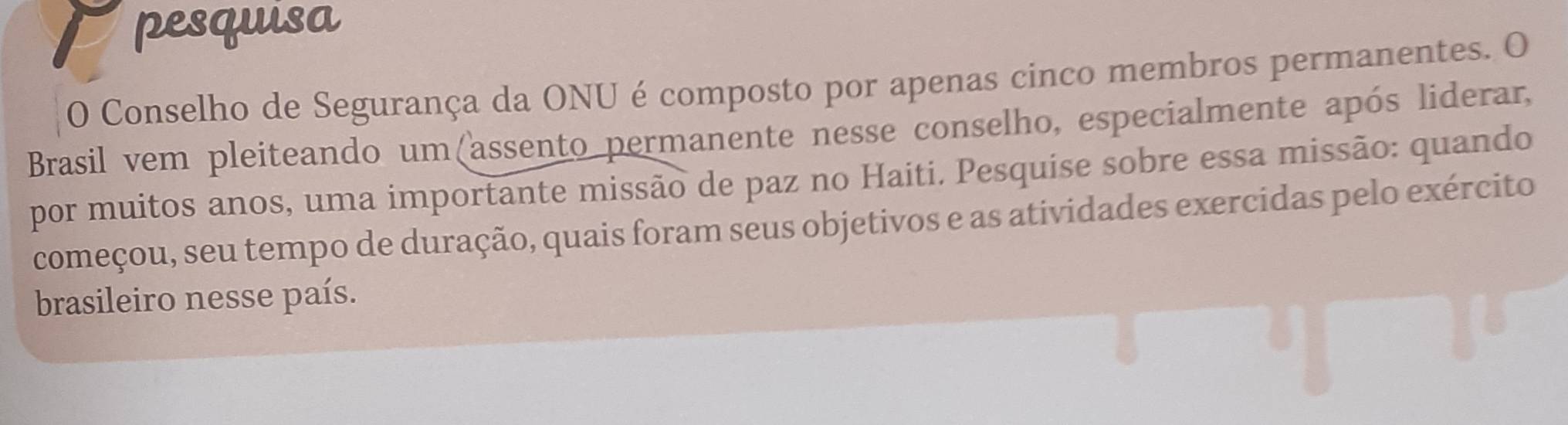 pesquisa 
O Conselho de Segurança da ONU é composto por apenas cinco membros permanentes. O 
Brasil vem pleiteando um(assento permanente nesse conselho, especialmente após liderar, 
por muitos anos, uma importante missão de paz no Haiti. Pesquíse sobre essa missão: quando 
começou, seu tempo de duração, quais foram seus objetivos e as atividades exercidas pelo exército 
brasileiro nesse país.