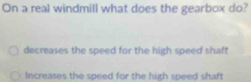 On a real windmill what does the gearbox do?
decreases the speed for the high speed shaft
Increases the speed for the high speed shaft