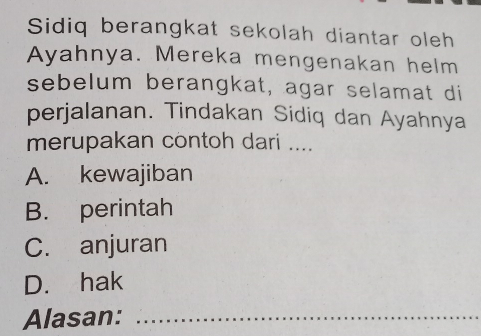 Sidiq berangkat sekolah diantar oleh
Ayahnya. Mereka mengenakan helm
sebelum berangkat, agar selamat di
perjalanan. Tindakan Sidiq dan Ayahnya
merupakan contoh dari ....
A. kewajiban
B. perintah
C. anjuran
D. hak
Alasan:_