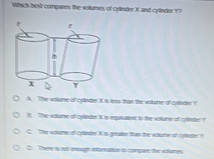 Which best compares the volumes of cyinder X and cyinder ??
A The volume of cyinder X is less than the volume of cyinder ?
E The volume of cylinder X is equivalent to the volume of cyinder ?
C. The volume of cylinder X is greater than the volume of cyinder W
Q There is not enough information to congare the volumes