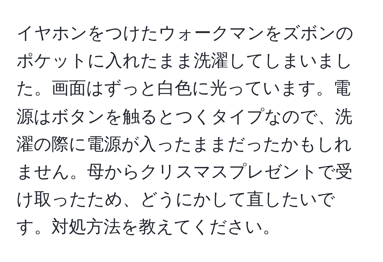 イヤホンをつけたウォークマンをズボンのポケットに入れたまま洗濯してしまいました。画面はずっと白色に光っています。電源はボタンを触るとつくタイプなので、洗濯の際に電源が入ったままだったかもしれません。母からクリスマスプレゼントで受け取ったため、どうにかして直したいです。対処方法を教えてください。