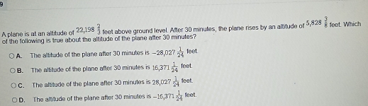 A plane is at an altitude of 22,198 2/3  feet above ground level. After 30 minutes, the plane rises by an altitude of 5,828 3/8  feet. Which
of the following is true about the altitude of the plane after 30 minutes?
feet
A. The altitude of the plane after 30 minutes is -28,027  1/24  loe
B. The altitude of the plane after 30 minutes is 16,371 1/24 feet.
C. The altitude of the plane after 30 minutes is 28,027 1/24 leet.
D. The altitude of the plane after 30 minutes is -16,371 1/24 teet.