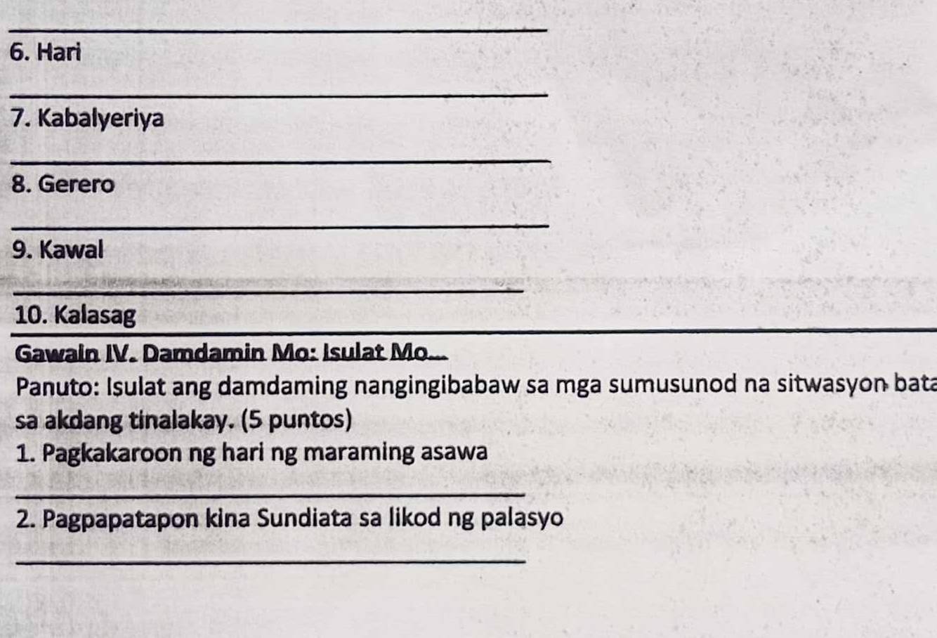 Hari 
_ 
7. Kabalyeriya 
_ 
8. Gerero 
_ 
9. Kawal 
_ 
_ 
10. Kalasag 
Gawain IV. Damdamin Mo: Isulat Mo... 
Panuto: Isulat ang damdaming nangingibabaw sa mga sumusunod na sitwasyon bata 
sa akdang tinalakay. (5 puntos) 
1. Pagkakaroon ng hari ng maraming asawa 
_ 
2. Pagpapatapon kina Sundiata sa likod ng palasyo 
_