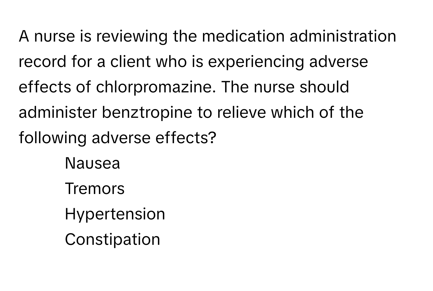 A nurse is reviewing the medication administration record for a client who is experiencing adverse effects of chlorpromazine. The nurse should administer benztropine to relieve which of the following adverse effects?

1) Nausea 
2) Tremors 
3) Hypertension 
4) Constipation