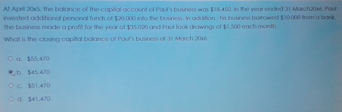 At April 20x5, the balance of the capital account of Paul's business was $18,450. In the year ended 31 March20x6, Paul
invested additional personal funds of $20,000 into the business. In addition , his business borrowed $10,000 from a bank.
The business made a profit for the year of $35,020 and Paul took drawings of $1,500 each month.
What is the closing capital balance of Paul's business at 31 March 20x6
a、 $55,470
b. $45,470
c. $51,470
d. $41,470