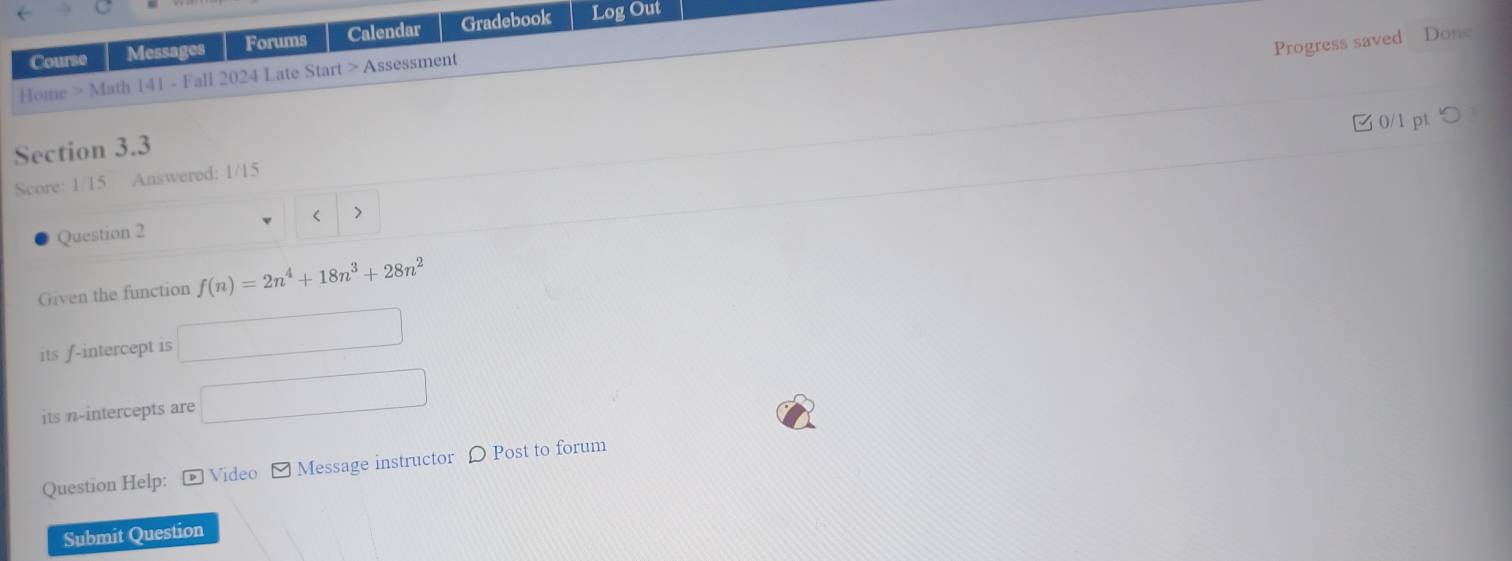 Course Messages Forums Calendar Gradebook Log Out 
Progress saved Done 
Home > Math 141 - Fall 2024 Late Start > Assessment 
□0/1 pt つ 
Section 3.3 
Score: 1/15 Answered: 1/15 
< > 
Question 2 
Given the function f(n)=2n^4+18n^3+28n^2
its f -intercept is □ 
its n -intercepts are □ 
Question Help: - Video - Message instructor 〇 Post to forum 
Submit Question
