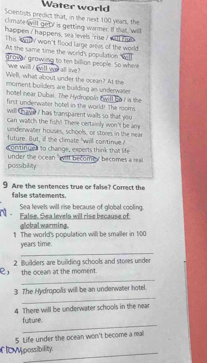 Water world 
Scientists predict that, in the next 100 years, the 
climate will get / is getting warmer. If that 'will 
happen / happens, sea levels ²rise / will rise> 
This will / won't flood large areas of the world 
At the same time the world's population will 
grow/ growing to ten billion people. So where 
we will / will we all live 
Well, what about under the ocean? At the 
moment builders are building an underwater 
hotel near Dubai. The Hydropolis will be / is the 
first underwater hotel in the world! The rooms 
will have / has transparent walls so that you 
can watch the fish! There certainly won't be any 
underwater houses, schools, or stores in the near 
future. But, if the climate will continue / 
continues to change, experts think that life 
under the ocean will become / becomes a real 
possibility. 
9 Are the sentences true or false? Correct the 
false statements. 
Sea levels will rise because of global cooling. 
False. Sea levels will rise because of 
global warming. 
1 The world's population will be smaller in 100
years time. 
_ 
2 Builders are building schools and stores under 
e, the ocean at the moment. 
_ 
_ 
3 The Hydropolis will be an underwater hotel. 
4 There will be underwater schools in the near 
_ 
future. 
5 Life under the ocean won’t become a real 
_ 
possibility.