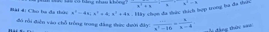 phân thức sau có bằng nhau không? frac x^2+x; x^, x^2-x
Bài 4: Cho ba đa thức x^2-4x; x^2+4; x^2+4x Hãy chọn đa thức thích hợp trong ba đa thức
đó rồi điễn vào chỗ trống trong đẳng thức dưới đây:  (...)/x^2-16 = x/x-4 . đ ỗ i đ ảng thức sau: