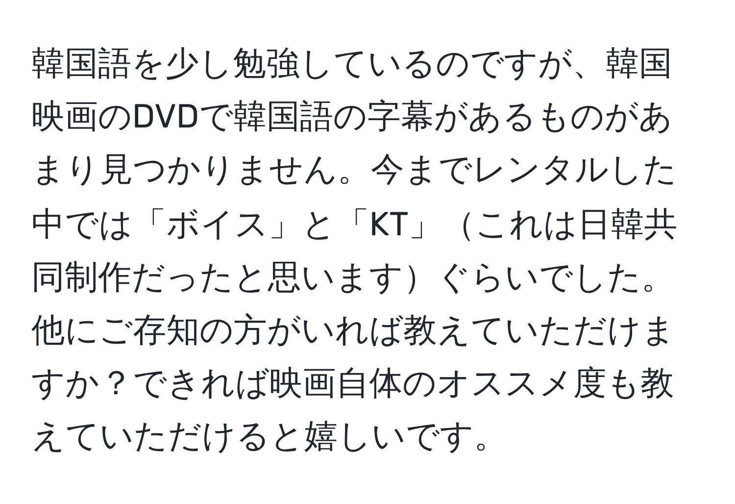 韓国語を少し勉強しているのですが、韓国映画のDVDで韓国語の字幕があるものがあまり見つかりません。今までレンタルした中では「ボイス」と「KT」これは日韓共同制作だったと思いますぐらいでした。他にご存知の方がいれば教えていただけますか？できれば映画自体のオススメ度も教えていただけると嬉しいです。