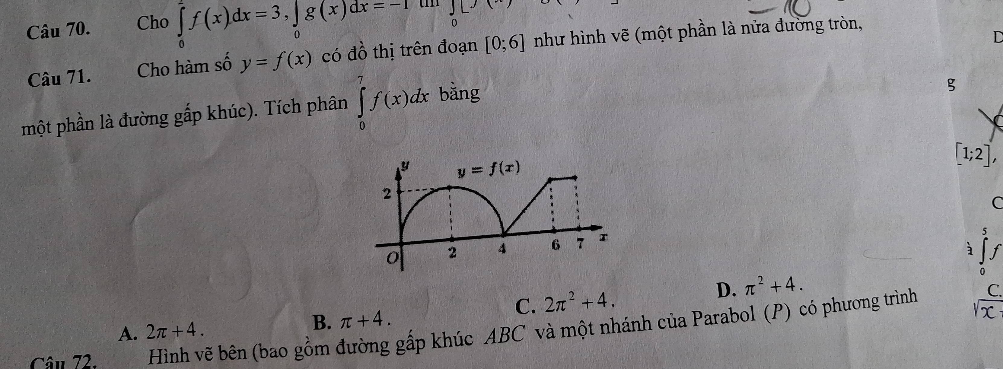 Cho ∈tlimits _0^(ef(x)dx=3,∈tlimits _0)g(x)dx=-1 JL
Câu 71. Cho hàm số y=f(x) có đồ thị trên đoạn [0;6] như hình vẽ (một phần là nửa đường tròn,
D
một phần là đường gấp khúc). Tích phân ∈tlimits _0^(7f(x)dx bằng
g
[1;2],
C
5
à f
C. 2π ^2)+4. D. π^2+4.
0
C.
A. 2π +4. B. π +4.
1x
Câu 72. Hình vẽ bên (bao gồm đường gấp khúc ABC và một nhánh của Parabol (P) có phương trình