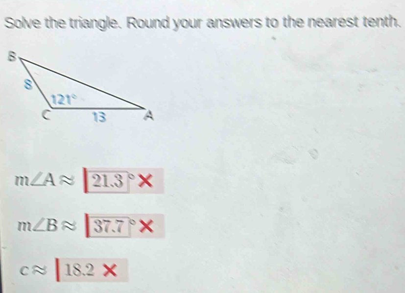 Solve the triangle. Round your answers to the nearest tenth.
m∠ Aapprox 21.3°* 
m∠ Bapprox 37.7°*
capprox |18.2*