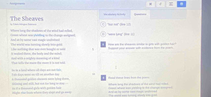 Assignments x E
Vocabulary Activity Questions
The Sheaves
by Edain Arlington Robinson C "but not" (line 12)
Where long the shadows of the wind had rolled,
Green wheat was yielding to the change assigned; D "were lying" (line 11)
And as by some vast magic undivined
The world was turning slowly into gold. 8 How are the sheaves similar to girls with golden hair?
Like nothing that was ever bought or sold 5 Support your answer with evidence from the poem.
It waited there, the body and the mind;
And with a mighty meaning of a kind
That tells the more the more it is not told.
So in a land where all days are not fair,
Fair days went on till on another day 10
A thousand golden sheaves were lying there, 0 Read these lines from the poem:
Shining and still, but not for long to stay -- Where long the shadows of the wind had rolled.
As if a thousand girls with golden hair Green wheat was yielding to the change assigned;
Might rise from where they slept and go away And as by some vast magic undivined
The world was turning slowly into gold.