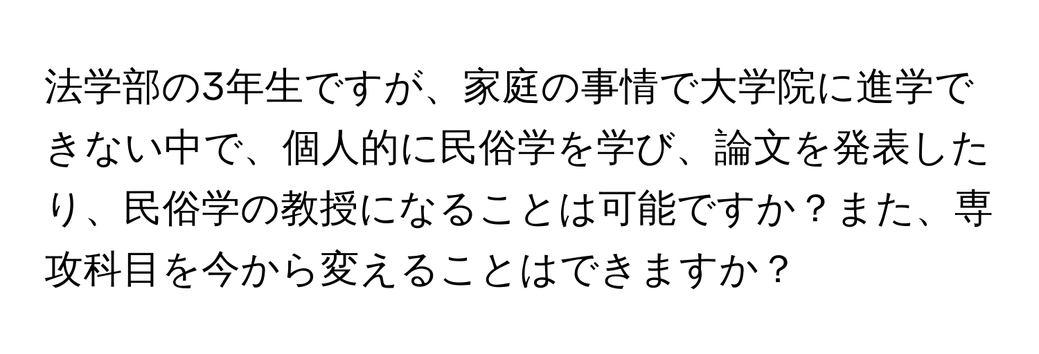 法学部の3年生ですが、家庭の事情で大学院に進学できない中で、個人的に民俗学を学び、論文を発表したり、民俗学の教授になることは可能ですか？また、専攻科目を今から変えることはできますか？