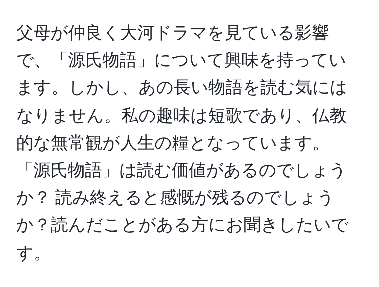 父母が仲良く大河ドラマを見ている影響で、「源氏物語」について興味を持っています。しかし、あの長い物語を読む気にはなりません。私の趣味は短歌であり、仏教的な無常観が人生の糧となっています。「源氏物語」は読む価値があるのでしょうか？ 読み終えると感慨が残るのでしょうか？読んだことがある方にお聞きしたいです。