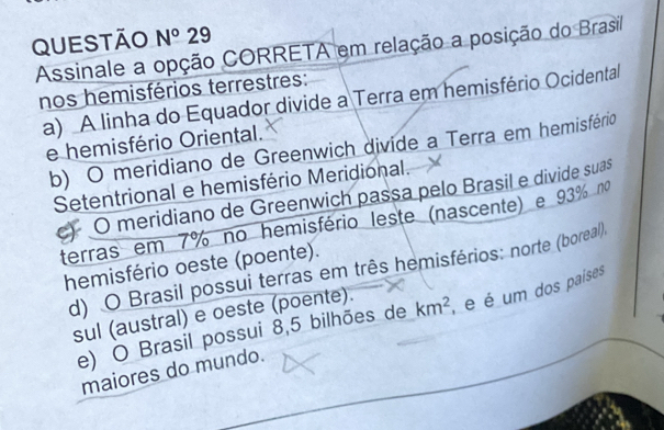 Questão N°29 
Assinale a opção CORRETA em relação a posição do Brasil
nos hemisférios terrestres:
a) A linha do Equador divide a Terra em hemisfério Ocidental
e hemisfério Oriental.
b) O meridiano de Greenwich divide a Terra em hemisfério
Setentrional e hemisfério Meridional.
O meridiano de Greenwich passa pelo Brasil e divide suas
terras em 7% no hemisfério leste (nascente) e 93% no
hemisfério oeste (poente).
d) O Brasil possui terras em três hemisférios: norte (boreal).
sul (austral) e oeste (poente).
e) O Brasil possui 8,5 bilhões de km^2 , é é um dos paises
maiores do mundo.