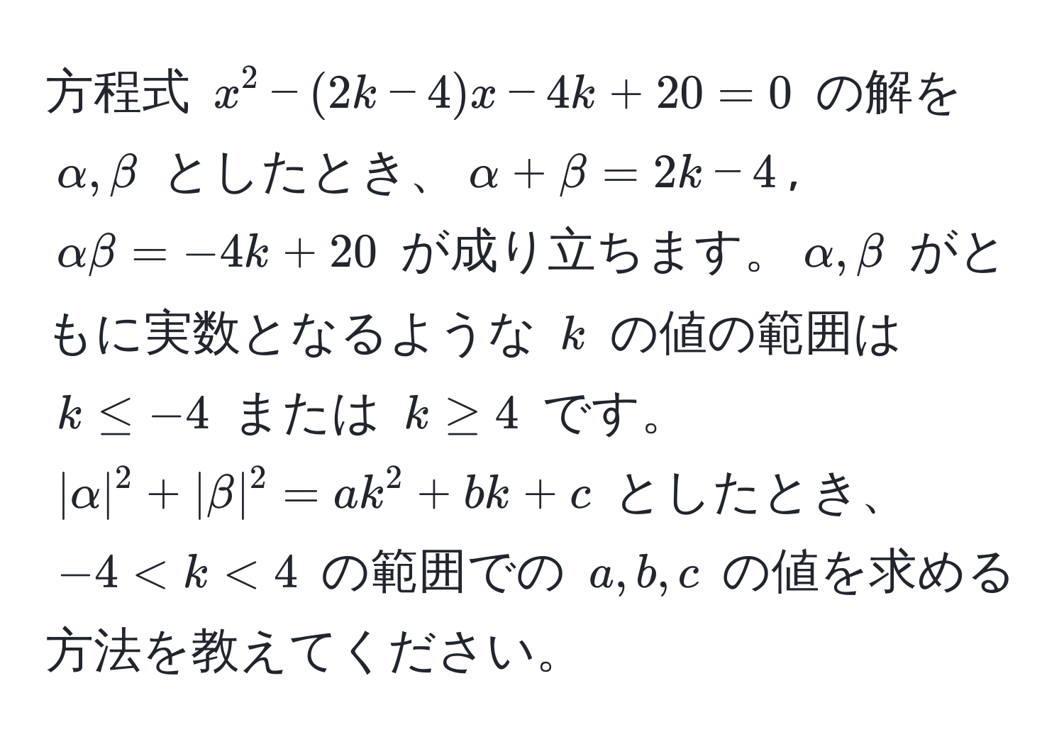 方程式 $x^2 - (2k - 4)x - 4k + 20 = 0$ の解を $alpha, beta$ としたとき、$alpha + beta = 2k - 4$, $alpha beta = -4k + 20$ が成り立ちます。$alpha, beta$ がともに実数となるような $k$ の値の範囲は $k ≤ -4$ または $k ≥ 4$ です。 $|alpha|^2 + |beta|^2 = ak^2 + bk + c$ としたとき、$-4 < k < 4$ の範囲での $a, b, c$ の値を求める方法を教えてください。