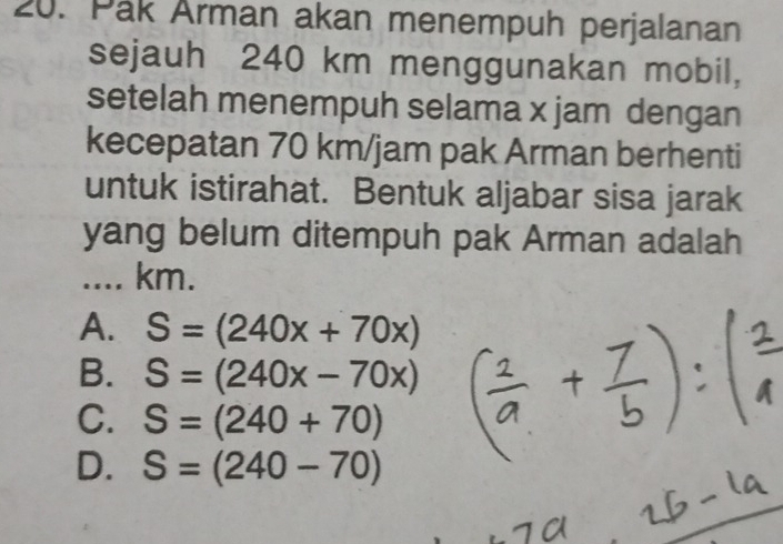 Pak Arman akan menempuh perjalanan
sejauh 240 km menggunakan mobil,
setelah menempuh selama x jam dengan
kecepatan 70 km/jam pak Arman berhenti
untuk istirahat. Bentuk aljabar sisa jarak
yang belum ditempuh pak Arman adalah
.... km.
A. S=(240x+70x)
B. S=(240x-70x)
C. S=(240+70)
D. S=(240-70)