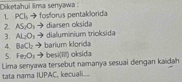 Diketahui lima senyawa : 
1. PCIs → fosforus pentaklorida 
2. AS_2O_3 → diarsen oksida 
3. AL_2O_3 dialuminium trioksida 
4. BaCl_2 barium klorida 
5. Fe_2O_3 besi(III) oksida 
Lima senyawa tersebut namanya sesuai dengan kaidah 
tata nama IUPAC, kecuali....